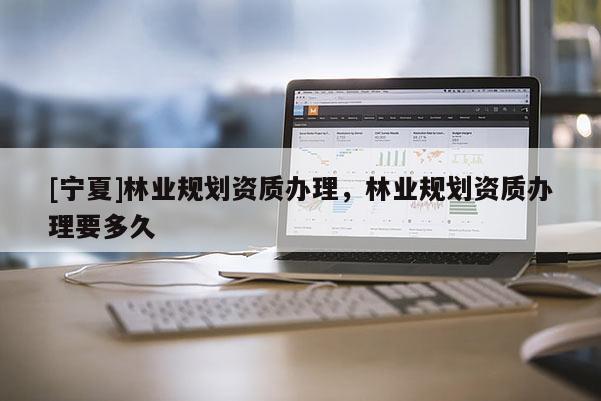 [寧夏]林業(yè)規(guī)劃資質(zhì)辦理，林業(yè)規(guī)劃資質(zhì)辦理要多久