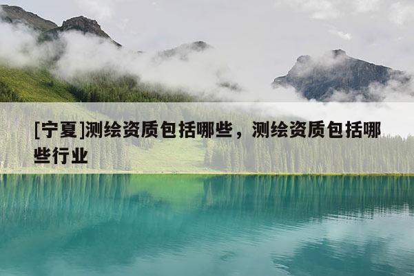 [寧夏]測(cè)繪資質(zhì)包括哪些，測(cè)繪資質(zhì)包括哪些行業(yè)