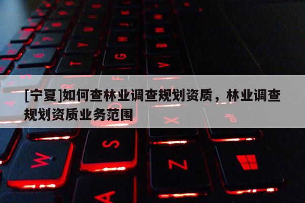[寧夏]如何查林業(yè)調(diào)查規(guī)劃資質(zhì)，林業(yè)調(diào)查規(guī)劃資質(zhì)業(yè)務(wù)范圍