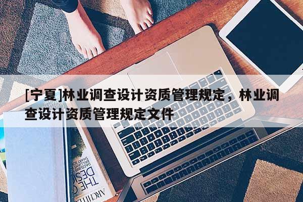 [寧夏]林業(yè)調(diào)查設(shè)計(jì)資質(zhì)管理規(guī)定，林業(yè)調(diào)查設(shè)計(jì)資質(zhì)管理規(guī)定文件