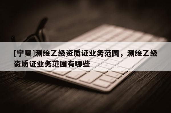 [寧夏]測繪乙級資質(zhì)證業(yè)務(wù)范圍，測繪乙級資質(zhì)證業(yè)務(wù)范圍有哪些