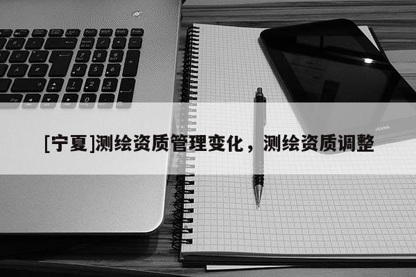 [寧夏]測繪資質(zhì)管理變化，測繪資質(zhì)調(diào)整