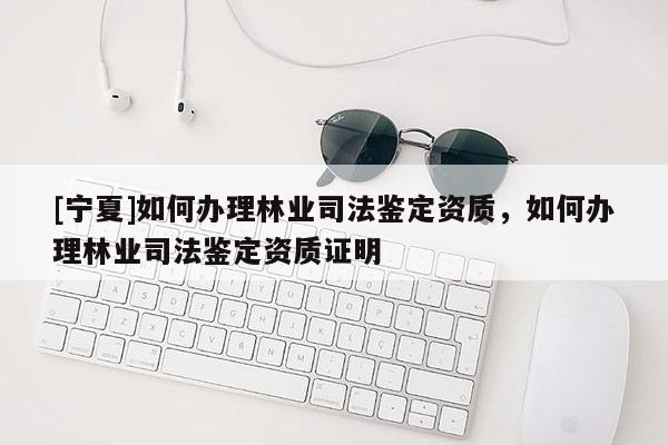 [寧夏]如何辦理林業(yè)司法鑒定資質(zhì)，如何辦理林業(yè)司法鑒定資質(zhì)證明