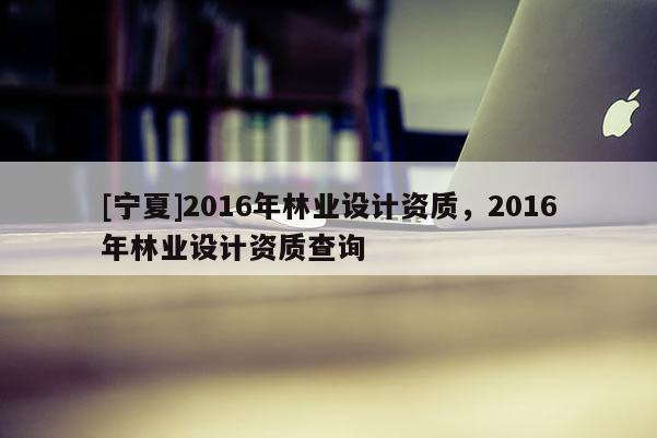 [寧夏]2016年林業(yè)設(shè)計資質(zhì)，2016年林業(yè)設(shè)計資質(zhì)查詢