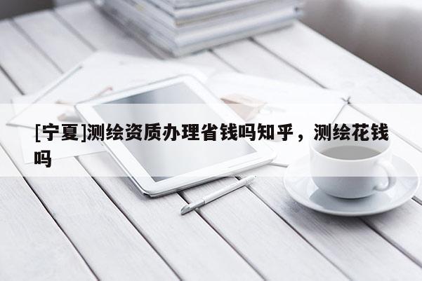 [寧夏]測(cè)繪資質(zhì)辦理省錢嗎知乎，測(cè)繪花錢嗎