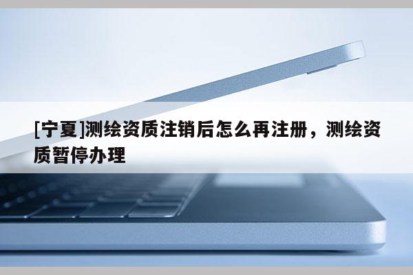 [寧夏]測(cè)繪資質(zhì)注銷(xiāo)后怎么再注冊(cè)，測(cè)繪資質(zhì)暫停辦理