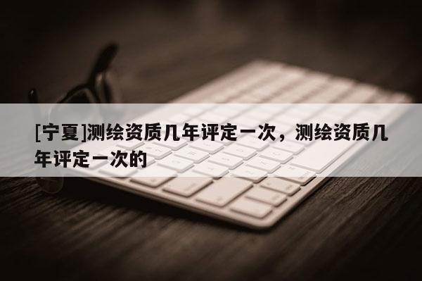 [寧夏]測繪資質(zhì)幾年評定一次，測繪資質(zhì)幾年評定一次的