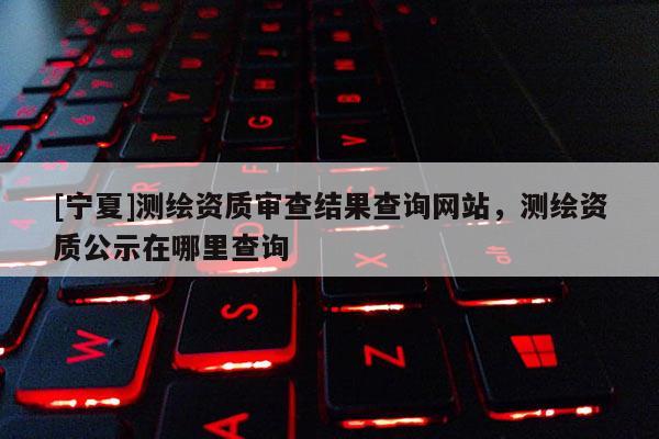 [寧夏]測繪資質(zhì)審查結(jié)果查詢網(wǎng)站，測繪資質(zhì)公示在哪里查詢