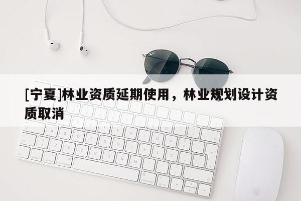 [寧夏]林業(yè)資質(zhì)延期使用，林業(yè)規(guī)劃設(shè)計(jì)資質(zhì)取消