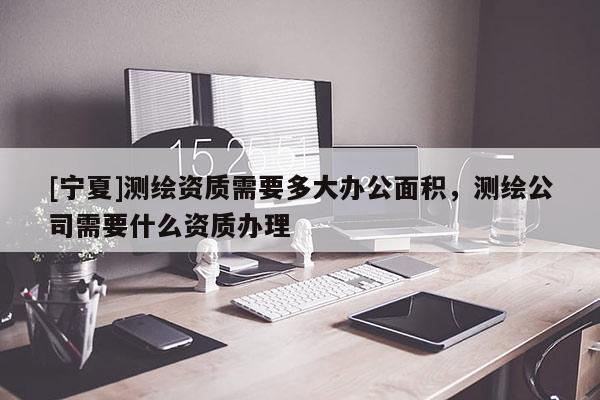 [寧夏]測繪資質(zhì)需要多大辦公面積，測繪公司需要什么資質(zhì)辦理