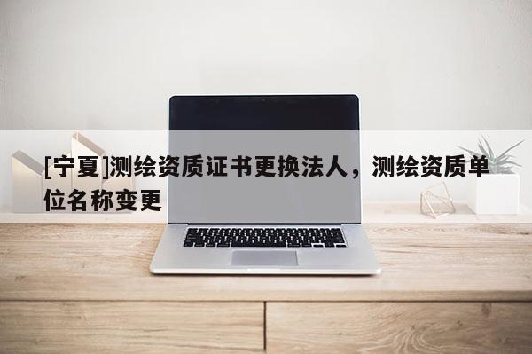 [寧夏]測繪資質證書更換法人，測繪資質單位名稱變更