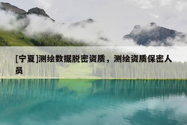 [寧夏]測(cè)繪數(shù)據(jù)脫密資質(zhì)，測(cè)繪資質(zhì)保密人員