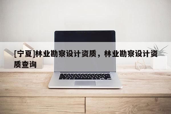 [寧夏]林業(yè)勘察設(shè)計(jì)資質(zhì)，林業(yè)勘察設(shè)計(jì)資質(zhì)查詢