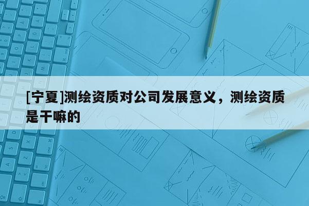 [寧夏]測(cè)繪資質(zhì)對(duì)公司發(fā)展意義，測(cè)繪資質(zhì)是干嘛的