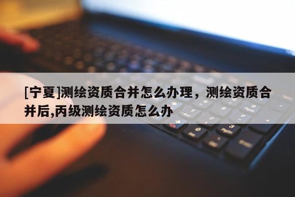 [寧夏]測繪資質(zhì)合并怎么辦理，測繪資質(zhì)合并后,丙級測繪資質(zhì)怎么辦