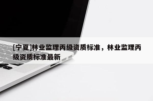 [寧夏]林業(yè)監(jiān)理丙級(jí)資質(zhì)標(biāo)準(zhǔn)，林業(yè)監(jiān)理丙級(jí)資質(zhì)標(biāo)準(zhǔn)最新