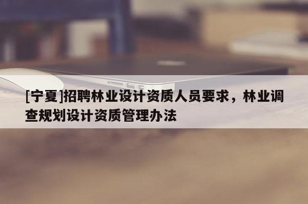 [寧夏]招聘林業(yè)設(shè)計(jì)資質(zhì)人員要求，林業(yè)調(diào)查規(guī)劃設(shè)計(jì)資質(zhì)管理辦法