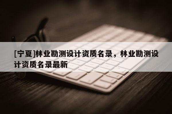[寧夏]林業(yè)勘測(cè)設(shè)計(jì)資質(zhì)名錄，林業(yè)勘測(cè)設(shè)計(jì)資質(zhì)名錄最新