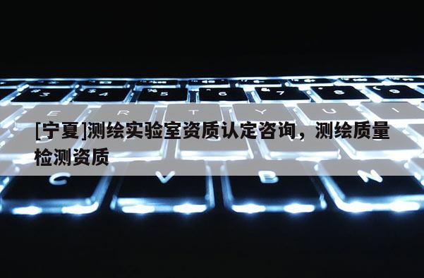 [寧夏]測繪實驗室資質(zhì)認(rèn)定咨詢，測繪質(zhì)量檢測資質(zhì)