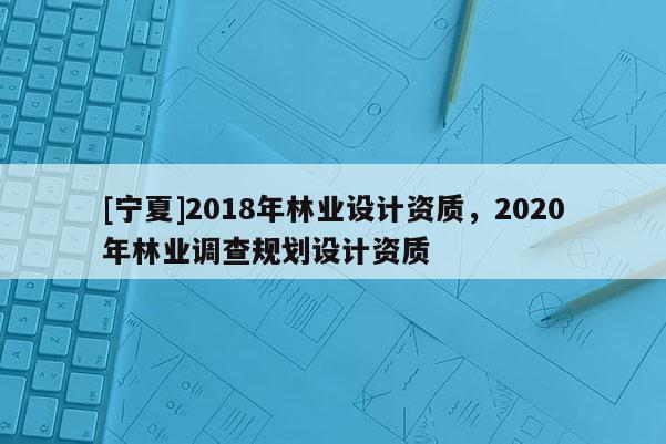 [寧夏]2018年林業(yè)設(shè)計資質(zhì)，2020年林業(yè)調(diào)查規(guī)劃設(shè)計資質(zhì)