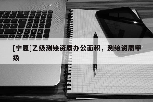 [寧夏]乙級(jí)測(cè)繪資質(zhì)辦公面積，測(cè)繪資質(zhì)甲級(jí)
