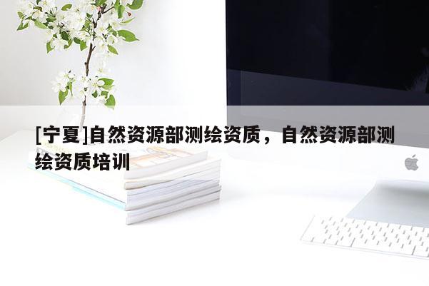 [寧夏]自然資源部測繪資質(zhì)，自然資源部測繪資質(zhì)培訓(xùn)