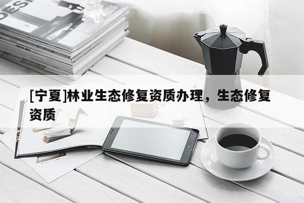 [寧夏]林業(yè)生態(tài)修復(fù)資質(zhì)辦理，生態(tài)修復(fù) 資質(zhì)