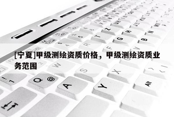 [寧夏]甲級測繪資質(zhì)價格，甲級測繪資質(zhì)業(yè)務(wù)范圍