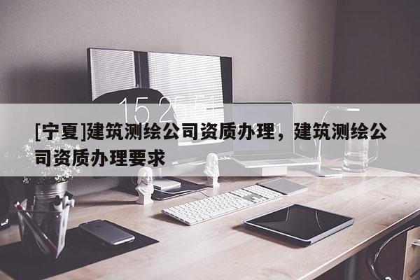 [寧夏]建筑測繪公司資質(zhì)辦理，建筑測繪公司資質(zhì)辦理要求