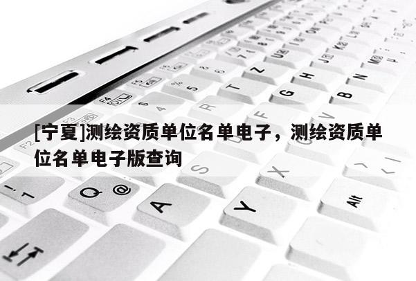 [寧夏]測繪資質(zhì)單位名單電子，測繪資質(zhì)單位名單電子版查詢