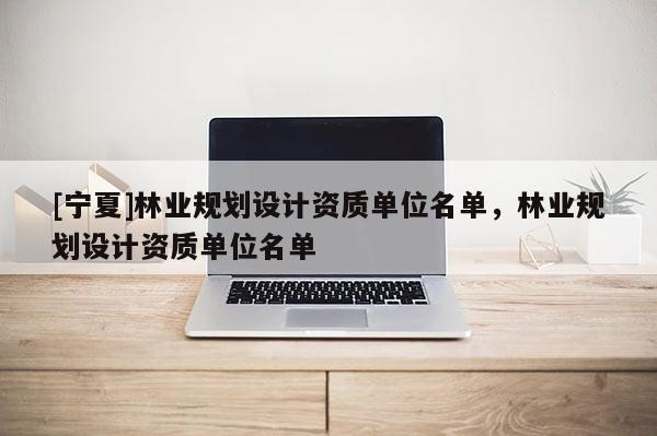 [寧夏]林業(yè)規(guī)劃設(shè)計資質(zhì)單位名單，林業(yè)規(guī)劃設(shè)計資質(zhì)單位名單