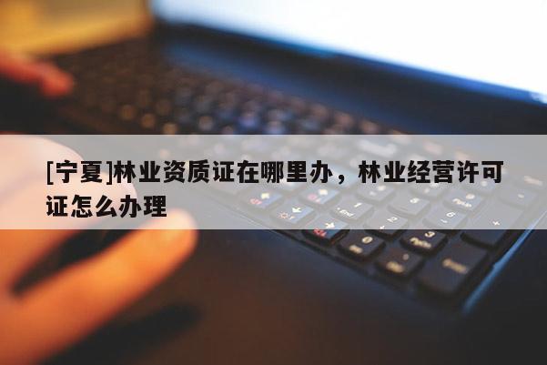 [寧夏]林業(yè)資質(zhì)證在哪里辦，林業(yè)經(jīng)營許可證怎么辦理