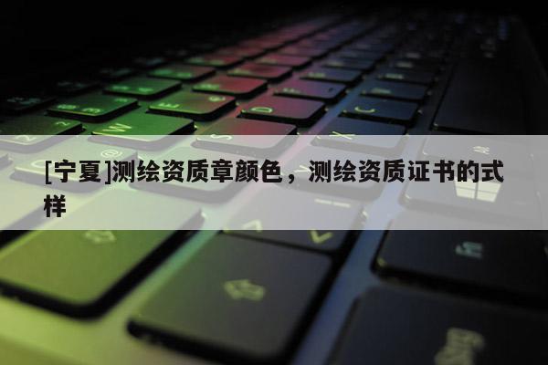 [寧夏]測繪資質(zhì)章顏色，測繪資質(zhì)證書的式樣
