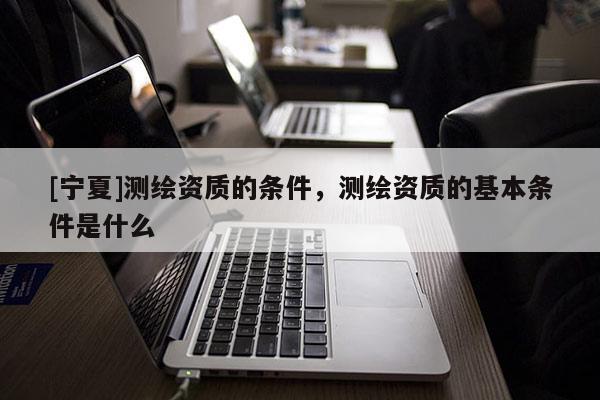 [寧夏]測(cè)繪資質(zhì)的條件，測(cè)繪資質(zhì)的基本條件是什么