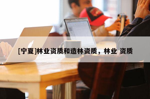 [寧夏]林業(yè)資質(zhì)和造林資質(zhì)，林業(yè) 資質(zhì)