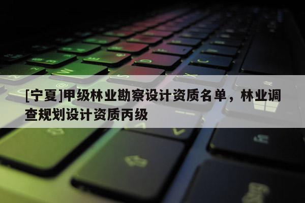 [寧夏]甲級(jí)林業(yè)勘察設(shè)計(jì)資質(zhì)名單，林業(yè)調(diào)查規(guī)劃設(shè)計(jì)資質(zhì)丙級(jí)