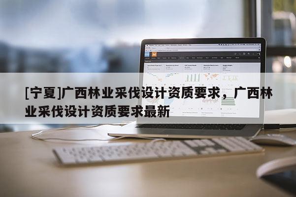 [寧夏]廣西林業(yè)采伐設(shè)計(jì)資質(zhì)要求，廣西林業(yè)采伐設(shè)計(jì)資質(zhì)要求最新
