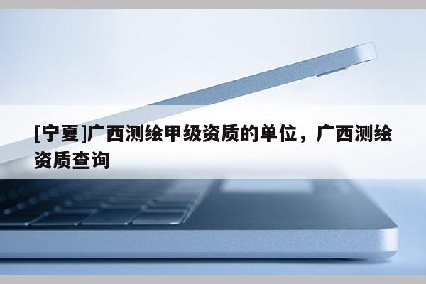 [寧夏]廣西測繪甲級資質(zhì)的單位，廣西測繪資質(zhì)查詢
