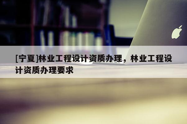 [寧夏]林業(yè)工程設(shè)計(jì)資質(zhì)辦理，林業(yè)工程設(shè)計(jì)資質(zhì)辦理要求