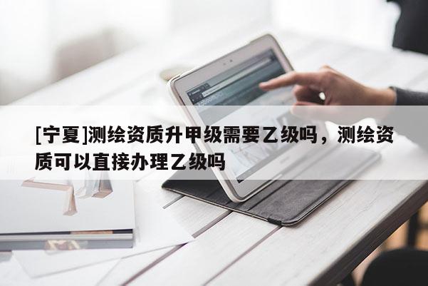 [寧夏]測繪資質(zhì)升甲級需要乙級嗎，測繪資質(zhì)可以直接辦理乙級嗎
