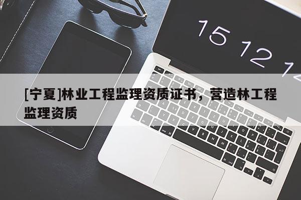 [寧夏]林業(yè)工程監(jiān)理資質(zhì)證書，營造林工程監(jiān)理資質(zhì)