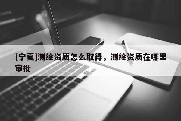 [寧夏]測(cè)繪資質(zhì)怎么取得，測(cè)繪資質(zhì)在哪里審批