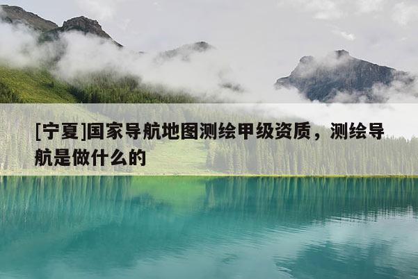 [寧夏]國家導(dǎo)航地圖測繪甲級資質(zhì)，測繪導(dǎo)航是做什么的