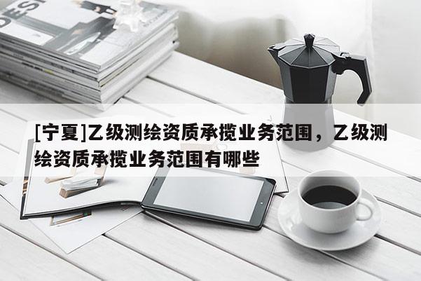 [寧夏]乙級測繪資質(zhì)承攬業(yè)務(wù)范圍，乙級測繪資質(zhì)承攬業(yè)務(wù)范圍有哪些