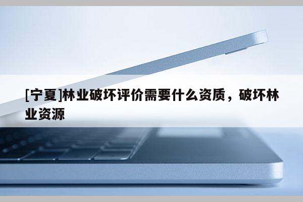 [寧夏]林業(yè)破壞評價需要什么資質，破壞林業(yè)資源