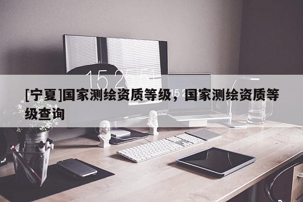 [寧夏]國家測繪資質(zhì)等級，國家測繪資質(zhì)等級查詢