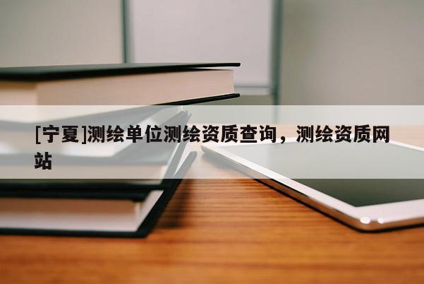 [寧夏]測繪單位測繪資質(zhì)查詢，測繪資質(zhì)網(wǎng)站