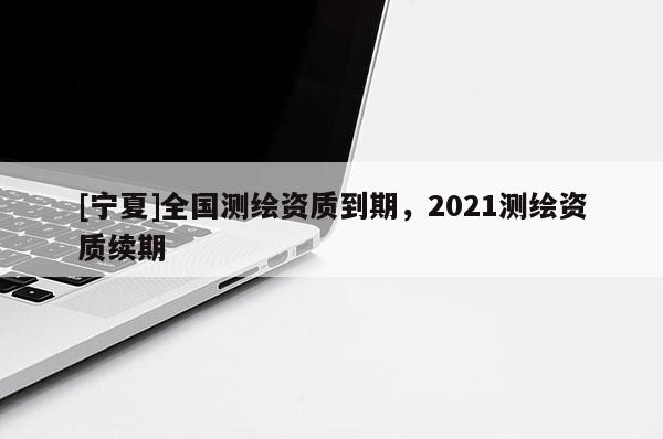 [寧夏]全國測(cè)繪資質(zhì)到期，2021測(cè)繪資質(zhì)續(xù)期