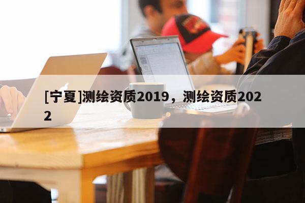 [寧夏]測(cè)繪資質(zhì)2019，測(cè)繪資質(zhì)2022