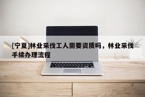 [寧夏]林業(yè)采伐工人需要資質(zhì)嗎，林業(yè)采伐手續(xù)辦理流程